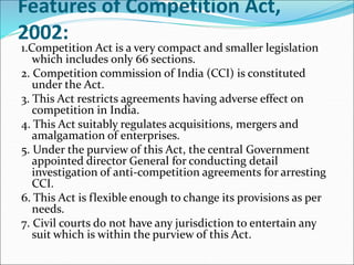 Features of Competition Act,
2002:
1.Competition Act is a very compact and smaller legislation
which includes only 66 sections.
2. Competition commission of India (CCI) is constituted
under the Act.
3. This Act restricts agreements having adverse effect on
competition in India.
4. This Act suitably regulates acquisitions, mergers and
amalgamation of enterprises.
5. Under the purview of this Act, the central Government
appointed director General for conducting detail
investigation of anti-competition agreements for arresting
CCI.
6. This Act is flexible enough to change its provisions as per
needs.
7. Civil courts do not have any jurisdiction to entertain any
suit which is within the purview of this Act.
 