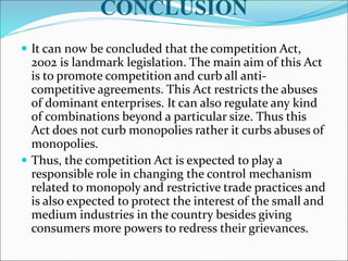 CONCLUSION
 It can now be concluded that the competition Act,
2002 is landmark legislation. The main aim of this Act
is to promote competition and curb all anti-
competitive agreements. This Act restricts the abuses
of dominant enterprises. It can also regulate any kind
of combinations beyond a particular size. Thus this
Act does not curb monopolies rather it curbs abuses of
monopolies.
 Thus, the competition Act is expected to play a
responsible role in changing the control mechanism
related to monopoly and restrictive trade practices and
is also expected to protect the interest of the small and
medium industries in the country besides giving
consumers more powers to redress their grievances.
 