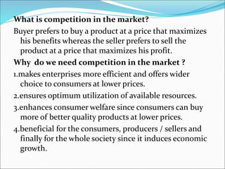 What is competition in the market?
Buyer prefers to buy a product at a price that maximizes
his benefits whereas the seller prefers to sell the
product at a price that maximizes his profit.
Why do we need competition in the market ?
1.makes enterprises more efficient and offers wider
choice to consumers at lower prices.
2.ensures optimum utilization of available resources.
3.enhances consumer welfare since consumers can buy
more of better quality products at lower prices.
4.beneficial for the consumers, producers / sellers and
finally for the whole society since it induces economic
growth.
 