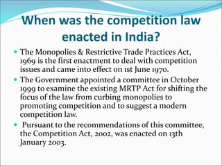 When was the competition law
enacted in India?
 The Monopolies & Restrictive Trade Practices Act,
1969 is the first enactment to deal with competition
issues and came into effect on 1st June 1970.
 The Government appointed a committee in October
1999 to examine the existing MRTP Act for shifting the
focus of the law from curbing monopolies to
promoting competition and to suggest a modern
competition law.
 Pursuant to the recommendations of this committee,
the Competition Act, 2002, was enacted on 13th
January 2003.
 