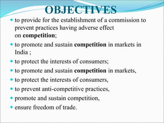 OBJECTIVES
 to provide for the establishment of a commission to
prevent practices having adverse effect
on competition;
 to promote and sustain competition in markets in
India ;
 to protect the interests of consumers;
 to promote and sustain competition in markets,
 to protect the interests of consumers,
 to prevent anti-competitive practices,
 promote and sustain competition,
 ensure freedom of trade.
 