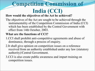 Competition Commission of
India (CCI)
How would the objectives of the Act be achieved?
The objectives of the Act are sought to be achieved through the
instrumentality of the Competition Commission of India (CCI)
which has been established by the Central Government with
effect from 14th October, 2003.
What are the functions of CCI?
1.CCI shall prohibit anti-competitive agreements and abuse of
dominance, through a process of enquiry.
2.It shall give opinion on competition issues on a reference
received from an authority established under any law (statutory
authority)/Central Government.
3.CCI is also create public awareness and impart training on
competition issues.
 