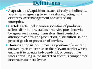 Definitions
 Acquisition: Acquisition means, directly or indirectly,
acquiring or agreeing to acquire shares, voting rights
or control over management or assets of any
enterprise.
 Cartel: Cartel includes an association of producers,
sellers, distributors, traders or service providers who,
by agreement among themselves, limit control or
attempt to control the production, distribution, sale or
price of goods or provision of services.
 Dominant position: It means a position of strength,
enjoyed by an enterprise, in the relevant market which
enables it to operate independently of competitive
forces prevailing in the market or affect its competitors
or consumers in its favour.
 