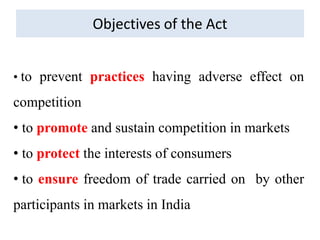 Objectives of the Act
• to prevent practices having adverse effect on
competition
• to promote and sustain competition in markets
• to protect the interests of consumers
• to ensure freedom of trade carried on by other
participants in markets in India
 
