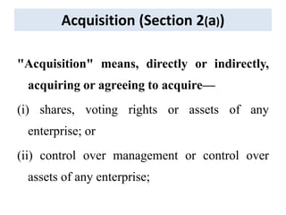 Acquisition (Section 2(a))
"Acquisition" means, directly or indirectly,
acquiring or agreeing to acquire—
(i) shares, voting rights or assets of any
enterprise; or
(ii) control over management or control over
assets of any enterprise;
 