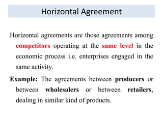 Horizontal Agreement
Horizontal agreements are those agreements among
competitors operating at the same level in the
economic process i.e. enterprises engaged in the
same activity.
Example: The agreements between producers or
between wholesalers or between retailers,
dealing in similar kind of products.
 