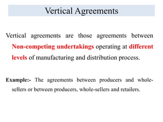Vertical Agreements
Vertical agreements are those agreements between
Non-competing undertakings operating at different
levels of manufacturing and distribution process.
Example:- The agreements between producers and whole-
sellers or between producers, whole-sellers and retailers.
 