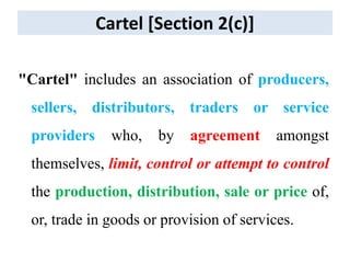 Cartel [Section 2(c)]
"Cartel" includes an association of producers,
sellers, distributors, traders or service
providers who, by agreement amongst
themselves, limit, control or attempt to control
the production, distribution, sale or price of,
or, trade in goods or provision of services.
 