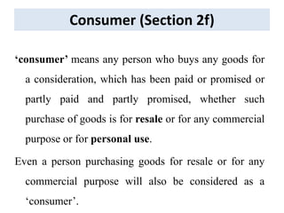 Consumer (Section 2f)
‘consumer’ means any person who buys any goods for
a consideration, which has been paid or promised or
partly paid and partly promised, whether such
purchase of goods is for resale or for any commercial
purpose or for personal use.
Even a person purchasing goods for resale or for any
commercial purpose will also be considered as a
‘consumer’.
 