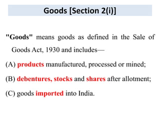 Goods [Section 2(i)]
"Goods" means goods as defined in the Sale of
Goods Act, 1930 and includes—
(A) products manufactured, processed or mined;
(B) debentures, stocks and shares after allotment;
(C) goods imported into India.
 