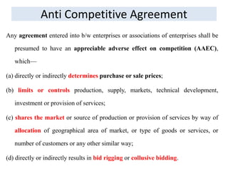 Anti Competitive Agreement
Any agreement entered into b/w enterprises or associations of enterprises shall be
presumed to have an appreciable adverse effect on competition (AAEC),
which—
(a) directly or indirectly determines purchase or sale prices;
(b) limits or controls production, supply, markets, technical development,
investment or provision of services;
(c) shares the market or source of production or provision of services by way of
allocation of geographical area of market, or type of goods or services, or
number of customers or any other similar way;
(d) directly or indirectly results in bid rigging or collusive bidding.
 