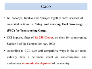 Case
• Jet Airways, IndiGo and Spicejet together were accused of
concerted actions in fixing and revising Fuel Surcharge
(FSC) for Transporting Cargo.
• CCI imposed fines of Rs 258 Crores, on them for contravening
Section 3 of the Competition Act, 2002
• According to CCI, such anti-competitive ways in the air cargo
industry have a detriment effect on end-consumers and
undermines economic development of the country.
 
