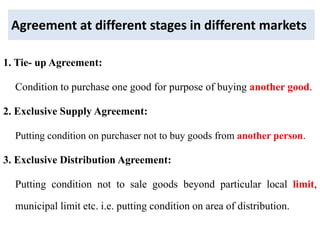 Agreement at different stages in different markets
1. Tie- up Agreement:
Condition to purchase one good for purpose of buying another good.
2. Exclusive Supply Agreement:
Putting condition on purchaser not to buy goods from another person.
3. Exclusive Distribution Agreement:
Putting condition not to sale goods beyond particular local limit,
municipal limit etc. i.e. putting condition on area of distribution.
 