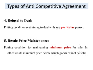 Types of Anti Competitive Agreement
4. Refusal to Deal:
Putting condition restraining to deal with any particular person.
5. Resale Price Maintenance:
Putting condition for maintaining minimum price for sale. In
other words minimum price below which goods cannot be sold.
 