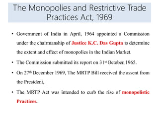 The Monopolies and Restrictive Trade
Practices Act, 1969
• Government of India in April, 1964 appointed a Commission
under the chairmanship of Justice K.C. Das Gupta to determine
the extent and effect of monopolies in the Indian Market.
• The Commission submitted its report on 31st October, 1965.
• On 27th December 1969, The MRTP Bill received the assent from
the President,
• The MRTP Act was intended to curb the rise of monopolistic
Practices.
 