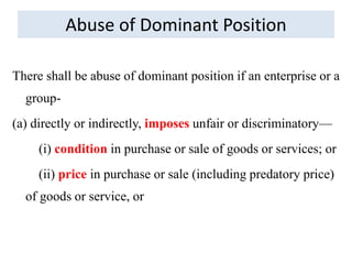 Abuse of Dominant Position
There shall be abuse of dominant position if an enterprise or a
group-
(a) directly or indirectly, imposes unfair or discriminatory—
(i) condition in purchase or sale of goods or services; or
(ii) price in purchase or sale (including predatory price)
of goods or service, or
 