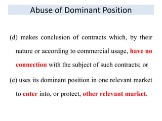 (d) makes conclusion of contracts which, by their
nature or according to commercial usage, have no
connection with the subject of such contracts; or
(e) uses its dominant position in one relevant market
to enter into, or protect, other relevant market.
Abuse of Dominant Position
 