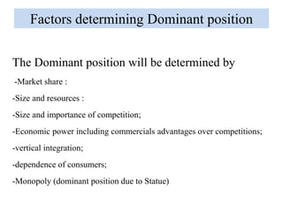 Factors determining Dominant position
The Dominant position will be determined by
-Market share :
-Size and resources :
-Size and importance of competition;
-Economic power including commercials advantages over competitions;
-vertical integration;
-dependence of consumers;
-Monopoly (dominant position due to Statue)
 
