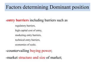 Factors determining Dominant position
-entry barriers including barriers such as
regulatory barriers,
high capital cost of entry,
marketing entry barriers,
technical entry barriers,
economies of scale;
-countervailing buying power;
-market structure and size of market;
 