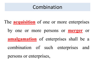 Combination
The acquisition of one or more enterprises
by one or more persons or merger or
amalgamation of enterprises shall be a
combination of such enterprises and
persons or enterprises,
 