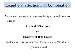 Exception in Section 5 of Combination
As per notification if a company being acquired does not
exceed-
Assets of 350 crores
or
Turnover of 1000 Crores
In that case it is exempt from Requirement of Section 5
(combination)
 