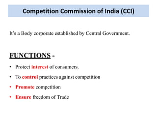 Competition Commission of India (CCI)
It’s a Body corporate established by Central Government.
FUNCTIONS -
• Protect interest of consumers.
• To control practices against competition
• Promote competition
• Ensure freedom of Trade
 