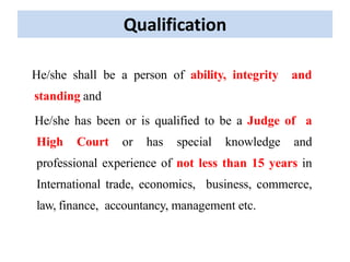 Qualification
He/she shall be a person of ability, integrity and
standing and
He/she has been or is qualified to be a Judge of a
High Court or has special knowledge and
professional experience of not less than 15 years in
International trade, economics, business, commerce,
law, finance, accountancy, management etc.
 