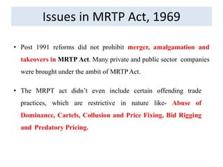 Issues in MRTP Act, 1969
• Post 1991 reforms did not prohibit merger, amalgamation and
takeovers in MRTP Act. Many private and public sector companies
were brought under the ambit of MRTPAct.
• The MRPT act didn’t even include certain offending trade
practices, which are restrictive in nature like- Abuse of
Dominance, Cartels, Collusion and Price Fixing, Bid Rigging
and Predatory Pricing.
 