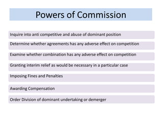Powers of Commission
Inquire into anti competitive and abuse of dominant position
Determine whether agreements has any adverse effect on competition
Examine whether combination has any adverse effect on competition
Granting interim relief as would be necessary in a particular case
Imposing Fines and Penalties
Awarding Compensation
Order Division of dominant undertaking or demerger
 