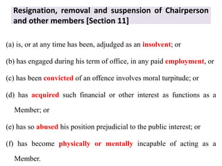 Resignation, removal and suspension of Chairperson
and other members [Section 11]
(a) is, or at any time has been, adjudged as an insolvent; or
(b) has engaged during his term of office, in any paid employment, or
(c) has been convicted of an offence involves moral turpitude; or
(d) has acquired such financial or other interest as functions as a
Member; or
(e) has so abused his position prejudicial to the public interest; or
(f) has become physically or mentally incapable of acting as a
Member.
 