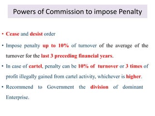 Powers of Commission to impose Penalty
• Cease and desist order
• Impose penalty up to 10% of turnover of the average of the
turnover for the last 3 preceding financial years.
• In case of cartel, penalty can be 10% of turnover or 3 times of
profit illegally gained from cartel activity, whichever is higher.
• Recommend to Government the division of dominant
Enterprise.
 