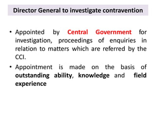 Director General to investigate contravention
• Appointed
investigation, proceedings of enquiries
by Central Government for
in
relation to matters which are referred by the
CCI.
is made on the basis of
ability, knowledge and field
• Appointment
outstanding
experience
 