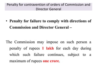 Penalty for contravention of orders of Commission and
Director General
• Penalty for failure to comply with directions of
Commission and Director General –
The Commission may impose on such person a
penalty of rupees 1 lakh for each day during
which such failure continues, subject to a
maximum of rupees one crore.
 