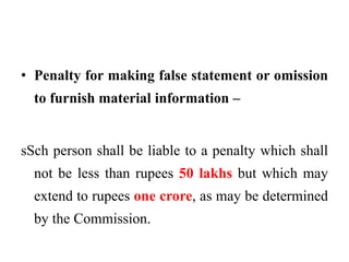 • Penalty for making false statement or omission
to furnish material information –
sSch person shall be liable to a penalty which shall
not be less than rupees 50 lakhs but which may
extend to rupees one crore, as may be determined
by the Commission.
 