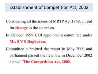 Establishment of Competition Act, 2002
Considering all the issues of MRTP Act 1969, a need
for change in the act arises.
In October 1999 GOI appointed a committee under
Mr. S V S Raghavan.
Committee submitted the report in May 2000 and
parliament passed the new law in December 2002
named “The Competition Act, 2002.
 
