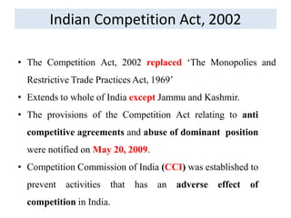 Indian Competition Act, 2002
• The Competition Act, 2002 replaced ‘The Monopolies and
Restrictive Trade Practices Act, 1969’
• Extends to whole of India except Jammu and Kashmir.
• The provisions of the Competition Act relating to anti
competitive agreements and abuse of dominant position
were notified on May 20, 2009.
• Competition Commission of India (CCI) was established to
prevent activities that has an adverse effect of
competition in India.
 