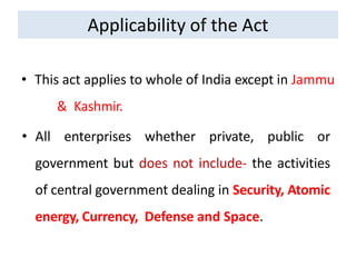 Applicability of the Act
• This act applies to whole of India except in Jammu
& Kashmir.
• All enterprises whether private, public or
government but does not include- the activities
of central government dealing in Security, Atomic
energy, Currency, Defense and Space.
 