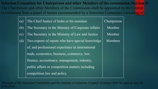 Selection Committee for Chairperson and other Members of the commission (Section 9)
The Chairperson and other Members of the Commission shall be appointed by the Central
Government from a panel of names recommended by a Selection Committee consisting of –
(a)
(b)
(c)
(d)
The Chief Justice of India or his nominee
The Secretary in the Ministry of Corporate Affairs
The Secretary in the Ministry of Law and Justice
Two experts of repute who have special knowledge
of, and professional experience in international
trade, economics, business, commerce, law,
finance, accountancy, management, industry,
public affairs or competition matters including
competition law and policy.
Chairperson
Member
Member
Members
The term of the Selection Committee and the manner of selection of panel of names shall be such as may be
prescribed.
 