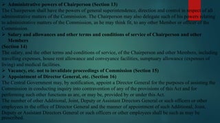  Administrative powers of Chairperson (Section 13)
The Chairperson shall have the powers of general superintendence, direction and control in respect of all
administrative matters of the Commission. The Chairperson may also delegate such of his powers relating
to administrative matters of the Commission, as he may think fit, to any other Member or officer of the
Commission.
 Salary and allowances and other terms and conditions of service of Chairperson and other
Members
(Section 14)
The salary, and the other terms and conditions of service, of the Chairperson and other Members, including
travelling expenses, house rent allowance and conveyance facilities, sumptuary allowance (expenses of
living) and medical facilities.
 Vacancy, etc. not to invalidate proceedings of Commission (Section 15)
 Appointment of Director General, etc. (Section 16)
The Central Government may, by notification, appoint a Director General for the purposes of assisting the
Commission in conducting inquiry into contravention of any of the provisions of this Act and for
performing such other functions as are, or may be, provided by or under this Act.
The number of other Additional, Joint, Deputy or Assistant Directors General or such officers or other
employees in the office of Director General and the manner of appointment of such Additional, Joint,
Deputy or Assistant Directors General or such officers or other employees shall be such as may be
prescribed.
 