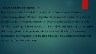 Duties of Commission (Section 18)
This section provides that it shall be the duty of the Commission to eliminate
practices having adverse effect on competition, to promote and sustain competition in
markets in India, to protect the interests of consumers and to ensure freedom of trade
carried on by other participants in markets in India. The Commission may for the purpose
of discharging its duties or performing its functions under this Act, enter into any
memorandum or arrangement, with the prior approval of the Central Government, with
any agency of any foreign country.
 