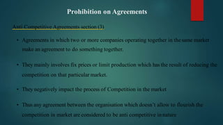 Prohibition on Agreements
Anti Competitive Agreements section (3)
• Agreements in which two or more companies operating together in thesame market
make an agreement to do something together.
• They mainly involves fix prices or limit production which has the result of reducing the
competition on that particular market.
• They negatively impact the process of Competition in the market
• Thus any agreement between the organisation which doesn’t allow to flourish the
competition in market are considered to be anti competitive innature
 