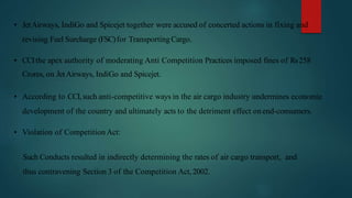 • JetAirways, IndiGo and Spicejet together were accused of concerted actions in fixing and
revising Fuel Surcharge (FSC)for TransportingCargo.
• CCIthe apex authority of moderating Anti Competition Practices imposed fines of Rs258
Crores, on JetAirways, IndiGo and Spicejet.
• According to CCI,such anti-competitive ways in the air cargo industry undermines economic
development of the country and ultimately acts to the detriment effect onend-consumers.
• Violation of Competition Act:
Such Conducts resulted in indirectly determining the rates of air cargo transport, and
thus contravening Section 3 of the Competition Act,2002.
 