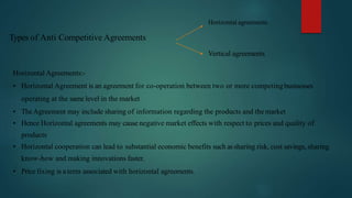 Types of Anti Competitive Agreements
Horizontal agreements
Vertical agreements
Horizontal Agreements:-
• Horizontal Agreement is an agreement for co-operation between two or more competingbusinesses
operating at the same level in the market
• TheAgreement may include sharing of information regarding the products and the market
• Hence Horizontal agreements may cause negative market effects with respect to prices and quality of
products
• Horizontal cooperation can lead to substantial economic benefits such assharing risk, cost savings, sharing
know-how and making innovations faster.
• Price fixing is a term associated with horizontal agreements.
 