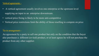 Verticalagreements:-
• A vertical agreement usually involves one enterprise at the upstream level
supplying an input to an enterprise downstream.
• vertical price fixing is likely to be more anti-competitive
• Vertical price restrictions limit the ability of those reselling to compete on price
Tie-in arrangement:-
An agreement by a party to sell one product but only on the condition that the buyer
also purchases a different (or tied) product, or at least agrees he will not purchase the
product from any other supplier.
 