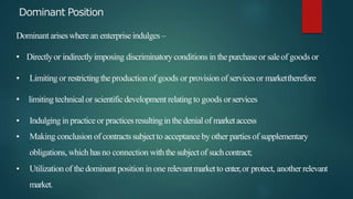 Dominant Position
Dominant ariseswhere an enterprise indulges –
• Directlyor indirectlyimposing discriminatory conditions in the purchaseor saleof goods or
• Limiting or restrictingthe production of goods or provision of servicesor markettherefore
• limiting technical or scientificdevelopment relatingto goods orservices
• Indulging in practice or practicesresultingin the denial of marketaccess
• Making conclusion of contractssubjectto acceptance by other parties of supplementary
obligations, which hasno connection withthesubjectof suchcontract;
• Utilization of the dominant position in one relevantmarketto enter,or protect, another relevant
market.
 