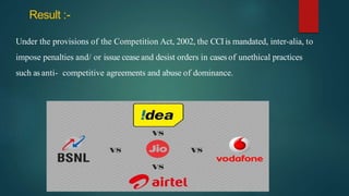 Result :-
Under the provisions of the Competition Act, 2002, the CCIis mandated, inter-alia, to
impose penalties and/ or issue cease and desist orders in cases of unethical practices
such as anti- competitive agreements and abuse of dominance.
 