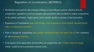 Regulation of Combination (SECTION 5)
• Worldwide term used for this concept is Merger review/Merger control, which is done by
competition regulators to prevent mergers and acquisitions that are likely to reduce competition
in the market and leadto higher prices, lower quality goods or services, or less innovation.
• Regulation of Combination deals with Merger’s and Acquisition which directly has detrimental
effect on consumers/customers.
• Prior to Merger & Acquisition, a pre-merger notification has to be sent to the CCIfor validation
of the threshold extremity.
• If an inquiry finds appreciable adverse effect on competition, the CCImay order de-merger
which would involve social and economic costs.
 