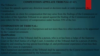 COMPETITION APPELATE TRIBUNAL (CAT)
The Tribunal is-
• to hear the appeals against any direction issued or decision made or order passed by the
Commission;
• to adjudicate on claim for compensation that may arise from the findings of the Commission or
the orders of the Appellate Tribunal in an appeal against the finding of the Commission or and
pass orders for the recovery of compensation under Section 53N of the Act.
COMPOSITION OF TRIBUNAL:
The Tribunal shall consist of a Chairperson and not more than two other members to be appointed
by the Central Government.
Qualification:
The Chairperson of the Tribunal shall be a person, who is or has been a Judge of the Supreme
Court or the Chief Justice of a High Court. A member of the Tribunal shall be a person of ability,
integrity and standing having special knowledge of, and professional experience of not less than
twenty five years in experience.
The Chairperson and members of the Tribunal shall be appointed by the Central Government from
a panel of names recommended by the Selection Committee.
 