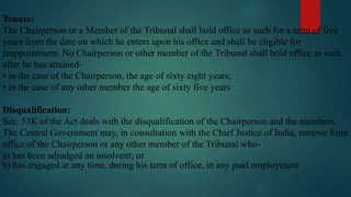 Tenure:
The Chairperson or a Member of the Tribunal shall hold office as such for a term of five
years from the date on which he enters upon his office and shall be eligible for
reappointment. No Chairperson or other member of the Tribunal shall hold office as such
after he has attained-
• in the case of the Chairperson, the age of sixty eight years;
• in the case of any other member the age of sixty five years
Disqualification:
Sec. 53K of the Act deals with the disqualification of the Chairperson and the members.
The Central Government may, in consultation with the Chief Justice of India, remove from
office of the Chairperson or any other member of the Tribunal who-
a) has been adjudged an insolvent; or
b) has engaged at any time, during his term of office, in any paid employment
 