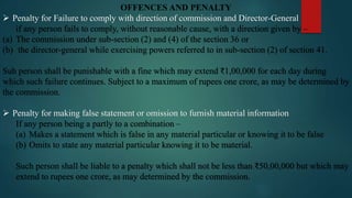 OFFENCES AND PENALTY
 Penalty for Failure to comply with direction of commission and Director-General
if any person fails to comply, without reasonable cause, with a direction given by –
(a) The commission under sub-section (2) and (4) of the section 36 or
(b) the director-general while exercising powers referred to in sub-section (2) of section 41.
Suh person shall be punishable with a fine which may extend ₹1,00,000 for each day during
which such failure continues. Subject to a maximum of rupees one crore, as may be determined by
the commission.
 Penalty for making false statement or omission to furnish material information
If any person being a partly to a combination –
(a) Makes a statement which is false in any material particular or knowing it to be false
(b) Omits to state any material particular knowing it to be material.
Such person shall be liable to a penalty which shall not be less than ₹50,00,000 but which may
extend to rupees one crore, as may determined by the commission.
 